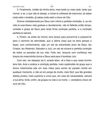 +
openoffice-in.doc IHS 30.
3. Finalmente, cristão da minha alma, mais tarde ou mais cedo, terás que
morrer, e se, o que não te desejo, a morte te colhesse de improviso, já sabes
onde está o remédio, já sabes onde está a chave do Céu.
Chama imediatamente por Deus com íntima e perfeita contrição, e, se em
vida te exercitares nela gostosa e devidamente, não te faltarão então tempo,
vontade e graça de Deus para teres firme contrição perfeita, e a contrição
perfeita te salvará.
4. Porém, se antes de morrer, tens tempo para prevenir-te e preparar-te
para o caminho da eternidade, que a última coisa que na terra penses e
faças, com conhecimento, seja um ato de entranhado amor de Deus, teu
Criador, teu Redentor, Salvador e Juiz; um ato de sincera e perfeita contrição
de todos os pecados da tua vida. Feito isto, lança-te com confiança nos
braços da misericórdia divina e Deus será para ti bondoso Juiz.
Com isto, me despeço de ti, amado leitor; vê e faze o que neste livrinho
tens lido. Ama e pratica a contrição perfeita, meio esplêndido de graça que a
divina misericórdia põe em tuas mãos para saíres do pecado mortal em
qualquer momento, e não só em perigo de morte; meio fácil, que tão grandes
efeitos produz; meio supremo e único que, em caso de necessidade, salvará
a tua alma; fonte, enfim, de graças na vida e na morte — verdadeira chave de
ouro do Céu.
 