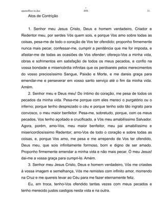 +
openoffice-in.doc IHS 31.
Atos de Contrição
1. Senhor meu Jesus Cristo, Deus e homem verdadeiro, Criador e
Redentor meu, por serdes Vós quem sois, e porque Vos amo sobre todas as
coisas, pesa-me de todo o coração de Vos ter ofendido; proponho firmemente
nunca mais pecar, confessar-me, cumprir a penitência que me for imposta, e
afastar-me de todas as ocasiões de Vos ofender; ofereço-Vos a minha vida,
obras e sofrimentos em satisfação de todos os meus pecados, e confio na
vossa bondade e misericórdia infinitas que os perdoareis pelos merecimentos
do vosso preciosíssimo Sangue, Paixão e Morte, e me dareis graça para
emendar-me e perseverar em vosso santo serviço até o fim da minha vida.
Amém.
2. Senhor meu e Deus meu! Do íntimo do coração, me pesa de todos os
pecados da minha vida. Pesa-me porque com eles mereci o purgatório ou o
inferno; porque tenho desprezado o céu e porque tenho sido tão ingrato para
convosco, o meu maior benfeitor. Pesa-me, sobretudo, porque, com os meus
pecados, Vos tenho açoitado e crucificado, a Vós meu amabilíssimo Salvador.
Agora, porém, amo-Vos, meu maior benfeitor, meu pai amabilíssimo e
misericordiosíssimo Redentor; amo-Vos de todo o coração e sobre todas as
coisas, e, porque Vos amo, me pesa e me arrependo de Vos ter ofendido,
Deus meu, que sois infinitamente formoso, bom e digno de ser amado.
Proponho firmemente emendar a minha vida e não mais pecar. Ó meu Jesus!
dai-me a vossa graça para cumpri-lo. Amém.
3. Senhor meu Jesus Cristo, Deus e homem verdadeiro, Vós me criastes
à vossa imagem e semelhança, Vós me remistes com infinito amor, morrendo
na Cruz e me quereis levar ao Céu para me fazer eternamente feliz.
Eu, em troca, tenho-Vos ofendido tantas vezes com meus pecados e
tenho merecido justos castigos nesta vida e na outra.
 