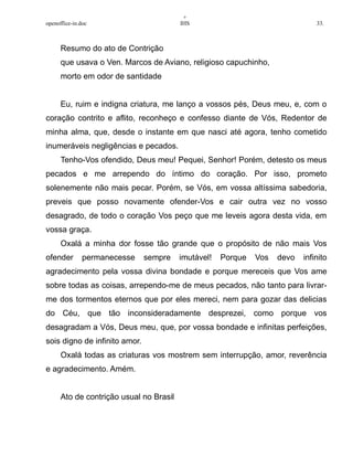 +
openoffice-in.doc IHS 33.
Resumo do ato de Contrição
que usava o Ven. Marcos de Aviano, religioso capuchinho,
morto em odor de santidade
Eu, ruim e indigna criatura, me lanço a vossos pés, Deus meu, e, com o
coração contrito e aflito, reconheço e confesso diante de Vós, Redentor de
minha alma, que, desde o instante em que nasci até agora, tenho cometido
inumeráveis negligências e pecados.
Tenho-Vos ofendido, Deus meu! Pequei, Senhor! Porém, detesto os meus
pecados e me arrependo do íntimo do coração. Por isso, prometo
solenemente não mais pecar. Porém, se Vós, em vossa altíssima sabedoria,
preveis que posso novamente ofender-Vos e cair outra vez no vosso
desagrado, de todo o coração Vos peço que me leveis agora desta vida, em
vossa graça.
Oxalá a minha dor fosse tão grande que o propósito de não mais Vos
ofender permanecesse sempre imutável! Porque Vos devo infinito
agradecimento pela vossa divina bondade e porque mereceis que Vos ame
sobre todas as coisas, arrependo-me de meus pecados, não tanto para livrar-
me dos tormentos eternos que por eles mereci, nem para gozar das delicias
do Céu, que tão inconsideradamente desprezei, como porque vos
desagradam a Vós, Deus meu, que, por vossa bondade e infinitas perfeições,
sois digno de infinito amor.
Oxalá todas as criaturas vos mostrem sem interrupção, amor, reverência
e agradecimento. Amém.
Ato de contrição usual no Brasil
 