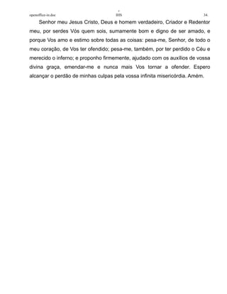 +
openoffice-in.doc IHS 34.
Senhor meu Jesus Cristo, Deus e homem verdadeiro, Criador e Redentor
meu, por serdes Vós quem sois, sumamente bom e digno de ser amado, e
porque Vos amo e estimo sobre todas as coisas: pesa-me, Senhor, de todo o
meu coração, de Vos ter ofendido; pesa-me, também, por ter perdido o Céu e
merecido o inferno; e proponho firmemente, ajudado com os auxílios de vossa
divina graça, emendar-me e nunca mais Vos tornar a ofender. Espero
alcançar o perdão de minhas culpas pela vossa infinita misericórdia. Amém.
 