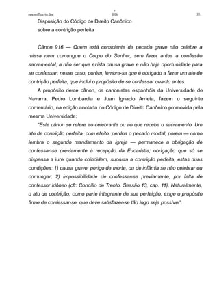 +
openoffice-in.doc IHS 35.
Disposição do Código de Direito Canônico
sobre a contrição perfeita
Cânon 916 — Quem está consciente de pecado grave não celebre a
missa nem comungue o Corpo do Senhor, sem fazer antes a confissão
sacramental, a não ser que exista causa grave e não haja oportunidade para
se confessar; nesse caso, porém, lembre-se que é obrigado a fazer um ato de
contrição perfeita, que inclui o propósito de se confessar quanto antes.
A propósito deste cânon, os canonistas espanhóis da Universidade de
Navarra, Pedro Lombardia e Juan Ignacio Arrieta, fazem o seguinte
comentário, na edição anotada do Código de Direito Canônico promovida pela
mesma Universidade:
“Este cânon se refere ao celebrante ou ao que recebe o sacramento. Um
ato de contrição perfeita, com efeito, perdoa o pecado mortal; porém — como
lembra o segundo mandamento da Igreja — permanece a obrigação de
confessar-se previamente à recepção da Eucaristia; obrigação que só se
dispensa a iure quando coincidem, suposta a contrição perfeita, estas duas
condições: 1) causa grave: perigo de morte, ou de infâmia se não celebrar ou
comungar; 2) impossibilidade de confessar-se previamente, por falta de
confessor idôneo (cfr. Concílio de Trento, Sessão 13, cap. 11). Naturalmente,
o ato de contrição, como parte integrante de sua perfeição, exige o propósito
firme de confessar-se, que deve satisfazer-se tão logo seja possível”.
 