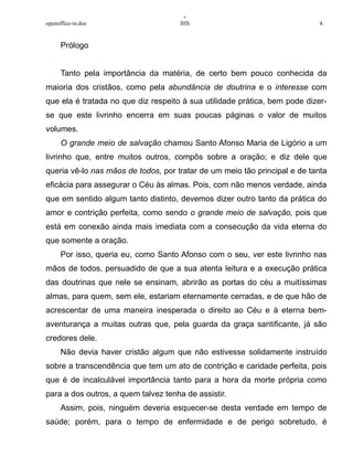 +
openoffice-in.doc IHS 4.
Prólogo
Tanto pela importância da matéria, de certo bem pouco conhecida da
maioria dos cristãos, como pela abundância de doutrina e o interesse com
que ela é tratada no que diz respeito à sua utilidade prática, bem pode dizer-
se que este livrinho encerra em suas poucas páginas o valor de muitos
volumes.
O grande meio de salvação chamou Santo Afonso Maria de Ligório a um
livrinho que, entre muitos outros, compôs sobre a oração; e diz dele que
queria vê-lo nas mãos de todos, por tratar de um meio tão principal e de tanta
eficácia para assegurar o Céu às almas. Pois, com não menos verdade, ainda
que em sentido algum tanto distinto, devemos dizer outro tanto da prática do
amor e contrição perfeita, como sendo o grande meio de salvação, pois que
está em conexão ainda mais imediata com a consecução da vida eterna do
que somente a oração.
Por isso, queria eu, como Santo Afonso com o seu, ver este livrinho nas
mãos de todos, persuadido de que a sua atenta leitura e a execução prática
das doutrinas que nele se ensinam, abrirão as portas do céu a muitíssimas
almas, para quem, sem ele, estariam eternamente cerradas, e de que hão de
acrescentar de uma maneira inesperada o direito ao Céu e à eterna bem-
aventurança a muitas outras que, pela guarda da graça santificante, já são
credores dele.
Não devia haver cristão algum que não estivesse solidamente instruído
sobre a transcendência que tem um ato de contrição e caridade perfeita, pois
que é de incalculável importância tanto para a hora da morte própria como
para a dos outros, a quem talvez tenha de assistir.
Assim, pois, ninguém deveria esquecer-se desta verdade em tempo de
saúde; porém, para o tempo de enfermidade e de perigo sobretudo, é
 
