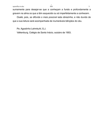 +
openoffice-in.doc IHS 5.
sumamente para desejar-se que a conheçam a fundo e profundamente a
gravem na alma os que a têm esquecido ou só imperfeitamente a conhecem.
Oxalá, pois, se difunda o mais possível esta obrazinha, e não duvido de
que a sua leitura será acompanhada de inumeráveis bênçãos do céu.
Pe. Agostinho Lehmkuhl, S.J.
Valkenburg, Colégio de Santo Inácio, outubro de 1903.
 