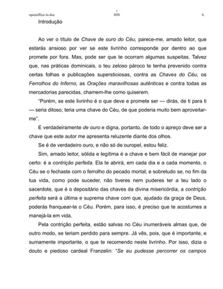+
openoffice-in.doc IHS 6.
Introdução
Ao ver o título de Chave de ouro do Céu, parece-me, amado leitor, que
estarás ansioso por ver se este livrinho corresponde por dentro ao que
promete por fora. Mas, pode ser que te ocorram algumas suspeitas. Talvez
que, nas práticas dominicais, o teu zeloso pároco te tenha prevenido contra
certas folhas e publicações supersticiosas, contra as Chaves do Céu, os
Ferrolhos do Inferno, as Orações maravilhosas autênticas e contra todas as
mercadorias parecidas, chamem-lhe como quiserem.
“Porém, se este livrinho é o que deve e promete ser — dirás, de ti para ti
— seria ditoso, teria uma chave do Céu, de que poderia muito bem aproveitar-
me”.
E verdadeiramente de ouro e digna, portanto, de todo o apreço deve ser a
chave que este autor me apresenta reluzente diante dos olhos.
Se é de verdadeiro ouro, e não só de ouropel, estou feliz.
Sim, amado leitor, sólida e legítima é a chave e bem fácil de manejar por
certo: é a contrição perfeita. Ela te abrirá, em cada dia e a cada momento, o
Céu se o fechaste com o ferrolho do pecado mortal; e sobretudo se, no fim da
tua vida, como pode suceder, não tiveres nem puderes ter a teu lado o
sacerdote, que é o depositário das chaves da divina misericórdia, a contrição
perfeita será a última e suprema chave com que, ajudado da graça de Deus,
poderás franquear-te o Céu. Porém, para isso, é preciso que te acostumes a
manejá-la em vida.
Pela contrição perfeita, estão salvas no Céu inumeráveis almas que, de
outro modo, se teriam perdido para sempre. Já vês, pois, que é importante, e
sumamente importante, o que te recomendo neste livrinho. Por isso, dizia o
douto e piedoso cardeal Franzelin: “Se eu pudesse percorrer os campos
 
