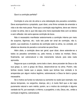 +
openoffice-in.doc IHS 8.
I
Que é a contrição perfeita?
Contrição é uma dor da alma e uma detestação dos pecados cometidos.
Deve acompanhá-la o propósito, quer dizer, uma firme vontade de emendar a
vida e de não mais pecar. Para que a contrição seja legítima, deve ser interna
e estar na alma, isto é‚ que não seja uma mera expressão feita com os lábios
e sem reflexão: isto seria apenas contrição de boca.
Não é necessário manifestar exteriormente a contrição interna por meio
de suspiros, lágrimas, etc.: tudo isto pode ser sinal de contrição, não é,
porém, sua essência. A essência da contrição está na alma, na vontade, em
afastar-se deveras do pecado e converter-se para Deus.
Além disto, a contrição deve ser geral, quer dizer, deve estender-se a
todos os pecados cometidos ou, pelo menos, a todos os mortais. Deve,
finalmente, ser sobrenatural e não meramente natural, pois esta nada
aproveita.
Segue-se que a contrição, como todo o bem, deve proceder de Deus e da
sua graça, e, com a graça de Deus, desenvolver-se na alma. Porém, não
tenhas receio; basta que a peças, basta que tenhas boa vontade e te
arrependas por algum motivo legítimo, sobrenatural, e Deus te dará a graça
necessária.
Se o motivo se funda na natureza ou somente na razão (por exemplo, nos
danos temporais, na vergonha, doença, etc.), é muito fácil que a dor seja
puramente natural e sem mérito; porém, se o motivo da contrição é alguma
verdade da Fé, por exemplo: o inferno, o purgatório, o céu, Deus, etc., então a
contrição é legítima, sobrenatural.
 