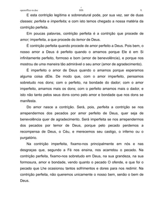 +
openoffice-in.doc IHS 9.
E esta contrição legítima e sobrenatural pode, por sua vez, ser de duas
classes: perfeita e imperfeita; e com isto temos chegado a nossa matéria da
contrição perfeita.
Em poucas palavras, contrição perfeita é a contrição que procede de
amor; imperfeita, a que procede do temor de Deus.
É contrição perfeita quando procede de amor perfeito a Deus. Pois bem, o
nosso amor a Deus é perfeito quando o amamos porque Ele é em Si
infinitamente perfeito, formoso e bom (amor de benevolência), e porque nos
mostrou de uma maneira tão admirável o seu amor (amor de agradecimento).
É imperfeito o amor de Deus quando o amamos porque esperamos
alguma coisa dEle. De modo que, com o amor imperfeito, pensamos
sobretudo nos dons; com o perfeito, na bondade do dador; com o amor
imperfeito, amamos mais os dons; com o perfeito amamos mais o dador, e
isto não tanto pelos seus dons como pelo amor e bondade que nos dons se
manifesta.
Do amor nasce a contrição. Será, pois, perfeita a contrição se nos
arrependermos dos pecados por amor perfeito de Deus, quer seja de
benevolência quer de agradecimento. Será imperfeita se nos arrependermos
dos pecados por temor de Deus, porque pelo pecado perdemos a
recompensa de Deus, o Céu, e merecemos seu castigo, o inferno ou o
purgatório.
Na contrição imperfeita, fixamo-nos principalmente em nós e nas
desgraças que, segundo a Fé nos ensina, nos acarretou o pecado. Na
contrição perfeita, fixamo-nos sobretudo em Deus, na sua grandeza, na sua
formosura, amor e bondade, vendo quanto o pecado O ofende, e que foi o
pecado que Lhe ocasionou tantos sofrimentos e dores para nos redimir. Na
contrição perfeita, não queremos unicamente o nosso bem, senão o bem de
Deus.
 