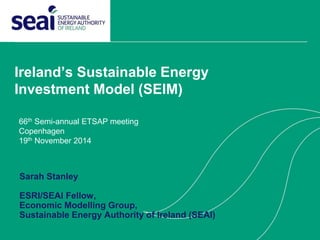 Ireland’s Sustainable Energy
Investment Model (SEIM)
66th Semi-annual ETSAP meeting
Copenhagen
19th November 2014
Sarah Stanley
ESRI/SEAI Fellow,
Economic Modelling Group,
Sustainable Energy Authority of Ireland (SEAI)
 
