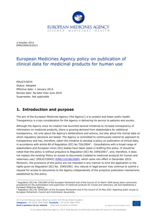 2 October 2014
EMA/240810/2013
European Medicines Agency policy on publication of
clinical data for medicinal products for human use
POLICY/0070
Status: Adopted
Effective date: 1 January 2015
Review date: No later than June 2016
Supersedes: Not applicable
1. Introduction and purpose
The aim of the European Medicines Agency ('the Agency') is to protect and foster public health.
Transparency is a key consideration for the Agency in delivering its service to patients and society.
Although the Agency since its creation has launched several initiatives to increase transparency of
information on medicinal products, there is growing demand from stakeholders for additional
transparency, not only about the Agency's deliberations and actions, but also about the clinical data on
which regulatory decisions are based. The Agency is committed to continuously extend its approach to
transparency and has, therefore, taken the initiative to develop a policy on publication of clinical data,
in accordance with article 80 of Regulation (EC) No 726/20041
. Consultations with a broad range of
stakeholders and European Union (EU) bodies have taken place in drafting this policy. It should be
noted that this policy is without prejudice to Regulation (EC) No 1049/20012
, and, therefore, it does
not replace the existing 'Policy on access to documents (related to medicinal products for human and
veterinary use)' (POLICY/0043) (EMA/110196/2006), which came into effect in December 2010.
Moreover, the provisions of this policy are not intended in any manner to limit the application or the
rights given by Regulation (EC) No. 1049/2001. Any natural or legal person may continue to submit a
request for access to documents to the Agency independently of the proactive publication mechanisms
established by this policy.
1
Regulation (EC) No 726/2004 of the European Parliament and of the Council of 31 March 2004 laying down community
procedures for the authorisation and supervision of medicinal products for human and veterinary use and establishing a
European Medicines Agency.
2
Regulation (EC) No 1049/2001 of the European Parliament and of the Council of 30 May 2001 regarding public access to
European Parliament, Council and Commission documents.
30 Churchill Place ● Canary Wharf ● London E14 5EU ● United Kingdom
An agency of the European Union
Telephone +44 (0)20 3660 6000 Facsimile +44 (0)20 3660 5555
Send a question via our website www.ema.europa.eu/contact
© European Medicines Agency, 2014. Reproduction is authorised provided the source is acknowledged.
 