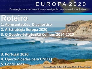 1. Apresentações_Diagnóstico
2. A Estratégia Europa 2020
3. O Quadro Estratégico Comum 2014-2020
3. Portugal 2020
4. Oportunidades para UNEEQ
5. Conclusões
Roteiro
Reserva Mundial de Surf da Ericeira, Ribeira D’ Ilhas, Portugal
 