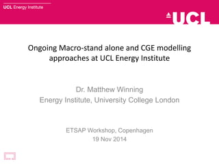 Ongoing Macro-stand alone and CGE modelling
approaches at UCL Energy Institute
Dr. Matthew Winning
Energy Institute, University College London
ETSAP Workshop, Copenhagen
19 Nov 2014
 