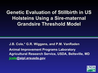 200
6
J.B. Cole,* G.R. Wiggans, and P.M. VanRadenJ.B. Cole,* G.R. Wiggans, and P.M. VanRaden
Animal Improvement Programs Laboratory
Agricultural Research Service, USDA, Beltsville, MD
jcole@aipl.arsusda.gov
Genetic Evaluation of Stillbirth in USGenetic Evaluation of Stillbirth in US
Holsteins Using a Sire-maternalHolsteins Using a Sire-maternal
Grandsire Threshold ModelGrandsire Threshold Model
 
