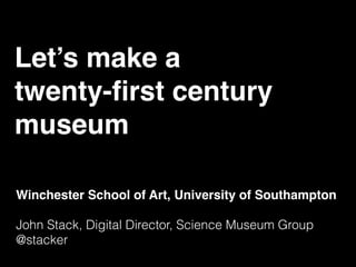 Let’s make a  
twenty-ﬁrst century  
museum
Winchester School of Art, University of Southampton
John Stack, Digital Director, Science Museum Group
@stacker
 