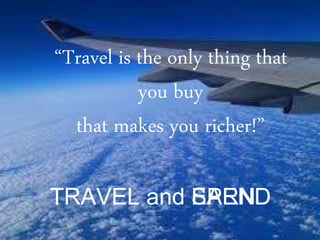 “Travel is the only thing that
you buy
that makes you richer!”
TRAVEL and SPENDTRAVEL and EARN
 