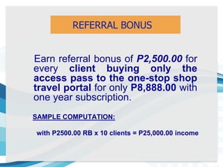 Earn referral bonus of P2,500.00 for
every client buying only the
access pass to the one-stop shop
travel portal for only P8,888.00 with
one year subscription.
REFERRAL BONUS
SAMPLE COMPUTATION:
with P2500.00 RB x 10 clients = P25,000.00 income
 
