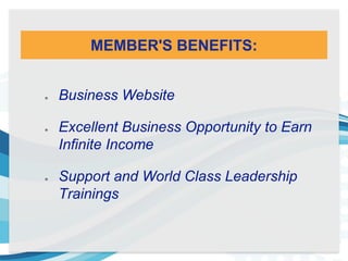 MEMBER'S BENEFITS:
Business Website
Excellent Business Opportunity to Earn
Infinite Income
Support and World Class Leadership
Trainings
 
