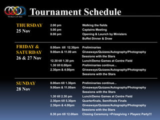 Tournament ScheduleTHURSDAY25 Nov2.00 pm	Walking the fields5.00 pm		Captains Meeting8.00 pm		Opening & Launch by MinistersBuffet Dinner & Draw8.00am  till  12.30pm 	Preliminaries 9.00am & 11.00 am 	Giveaways/Quizzes/Autography/Photography                                       Sessions with the Stars12.30 till 1.30 pm	Lunch/Demo Games at Centre Field1.30 till 6.00pm	Preliminaries continue... 2.30pm & 4.00pm	Giveaways/Quizzes/Autography/Photography 		Sessions with the Stars8.00am till 1.30pm	Preliminaries continue...9.00am & 11.00am	Giveaways/Quizzes/Autography/Photography		Sessions with the Stars1.30 till 2.30 pm	Lunch/Demo Games at Centre Field 2.30pm till 5.30pm	Quarterﬁnals, Semiﬁnals Finals2.30pm & 4.00pm	Giveaways/Quizzes/Autography/PhotographySessions with the Stars8.30 pm till 12.00am	Closing Ceremony +Prizegiving + Playerz Party!!!FRIDAY &SATURDAY26 & 27 NovSUNDAY28 Nov
