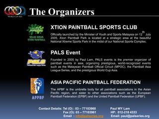 The OrganizersAPPBFXTION PAINTBALL SPORTS CLUBOfficially launched by the Minister of Youth and Sports Malaysia on 12th July 2005, Xtion Paintball Park is located at a strategic area at the beautiful National Xtreme Sports Park in the midst of our National Sports Complex.PALS EventFounded in 2005 by Paul Lam, PALS events is the premier organizer of paintball events in asia, organizing prestigious, world-recognized events such as the Malaysian Paintball Official Circuit (MPOC), the Paintball Asia League Series, and the prestigious World Cup Asia.ASIA PACIFIC PAINTBALL FEDERATIONThe APBF is the umbrella body for all paintball associations in the Asian Pacific region, and sister to other associations such as the European Paintball Federation (EPBF) and the United Paintball Federation (UPBF).Contact Details: Tel (O) : 03 – 77103960                 Paul WY Lam	          Fax (O): 03 – 77103961                 HP:  012-218 4333                             Email  : info@palseries.org         Email: paul@palseries.orgKELAB SUKANXTION PAINTBALL