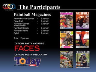 The ParticipantsPaintball MagazinesAction Pursuit Games	-	2 personFace-Full	-	2 personPaintball Games 	-	2 personInternationalPaintball Sports	-	2 personPaintball News	-	2 personSplat	-	2 personTotal: 12 personOFFICIAL PARTY MAGAZINEOFFICIAL YOUTH PUBLICATION