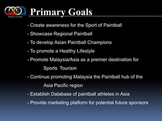 Primary Goals- Create awareness for the Sport of Paintball - Showcase Regional Paintball - To develop Asian Paintball Champions - To promote a Healthy Lifestyle - Promote Malaysia/Asia as a premier destination for 	Sports 	Tourism - Continue promoting Malaysia the Paintball hub of the 	Asia Pacific region - Establish Database of paintball athletes in Asia- Provide marketing platform for potential future sponsors