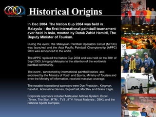 Historical OriginsInDec 2004  The Nation Cup 2004 was held in Malaysia – the first international paintball tournament ever held in Asia, mooted by DatukZahidHamidi, The Deputy Minister of Tourism.During the event, the Malaysian Paintball Operators Circuit (MPOC) was launched and the Asia Pacific Paintball Championship (APPC) 2005 was announced to the world .The APPC replaced the Nation Cup 2004 and was held on the 30th of Sept 2005, bringing Malaysia to the attention of the worldwide paintball community.The event , sanctioned by international paintball bodies  and endorsed by the Ministry of Youth and Sports, Ministry of Tourism and even the Ministry of Information, received massive coverage.The notable international sponsors were Dye Precision , Kingman, Facefull , Adrenaline Games, Sup’airball, MacDev and Brass Eagle.Corporate sponsors included Malaysian Airlines System, Excel ,Timex, The Star , RTM , TV3 , 8TV, Virtual Malaysia , DBKL and the National Sports Complex.