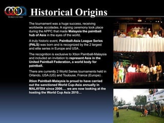Historical OriginsThe tournament was a huge success, receiving worldwide accolades. A signing ceremony took place during the APPC that made Malaysia the paintball hub of Asia in the eyes of the world.A truly historic event, Paintball-Asia League Series (PALS) was born and is recognized by the 2 largest and elite series in Europe and USA .The recognition is exclusive to Xtion Paintball-Malaysia and included an invitation to represent Asia in the United Paintball Federation, a world body for paintball.There are currently 2 World Series tournaments held in Orlando, USA (US) and Toulouse, France (Europe) .XtionPaintball-Malaysia is proud to have carried out the sanctioned World Cup-Asia annually in MALAYSIA since 2006.… we are now looking at the hosting the World Cup Asia 2010…