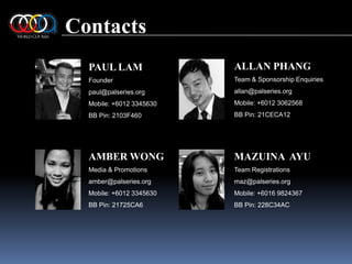 ContactsALLAN PHANGTeam & Sponsorship Enquiriesallan@palseries.orgMobile: +6012 3062568BB Pin: 21CECA12PAUL LAMFounderpaul@palseries.orgMobile: +6012 3345630BB Pin: 2103F460AMBER WONGMedia & Promotionsamber@palseries.orgMobile: +6012 3345630BB Pin: 21725CA6MAZUINA  AYUTeam Registrationsmaz@palseries.orgMobile: +6016 9824367BB Pin: 228C34AC