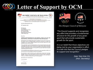 Letter of Support by OCM“The Council supports and recognizes any effort that provides a fundamental structure for the growth of any given sport that will provide sustainable growth for the sport.It is our belief that these objectives are being met by your organization’s effort. It is with this that the Council pledges its support and recognition.”Dato’ SiehKok Chi(Hon. Secretary)