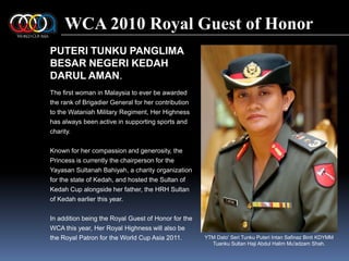 WCA 2010 Royal Guest of HonorPUTERI TUNKU PANGLIMA BESAR NEGERI KEDAH DARUL AMAN.The first woman in Malaysia to ever be awarded the rank of Brigadier General for her contribution to the Wataniah Military Regiment, Her Highness has always been active in supporting sports and charity.Known for her compassion and generosity, the Princess is currently the chairperson for the YayasanSultanahBahiyah, a charity organization for the state of Kedah, and hosted the Sultan of Kedah Cup alongside her father, the HRH Sultan of Kedah earlier this year.In addition being the Royal Guest of Honor for the WCA this year, Her Royal Highness will also be the Royal Patron for the World Cup Asia 2011.YTM Dato' Seri TunkuPuteriIntanSafinazBinti KDYMM Tuanku Sultan Haji Abdul HalimMu'adzam Shah.