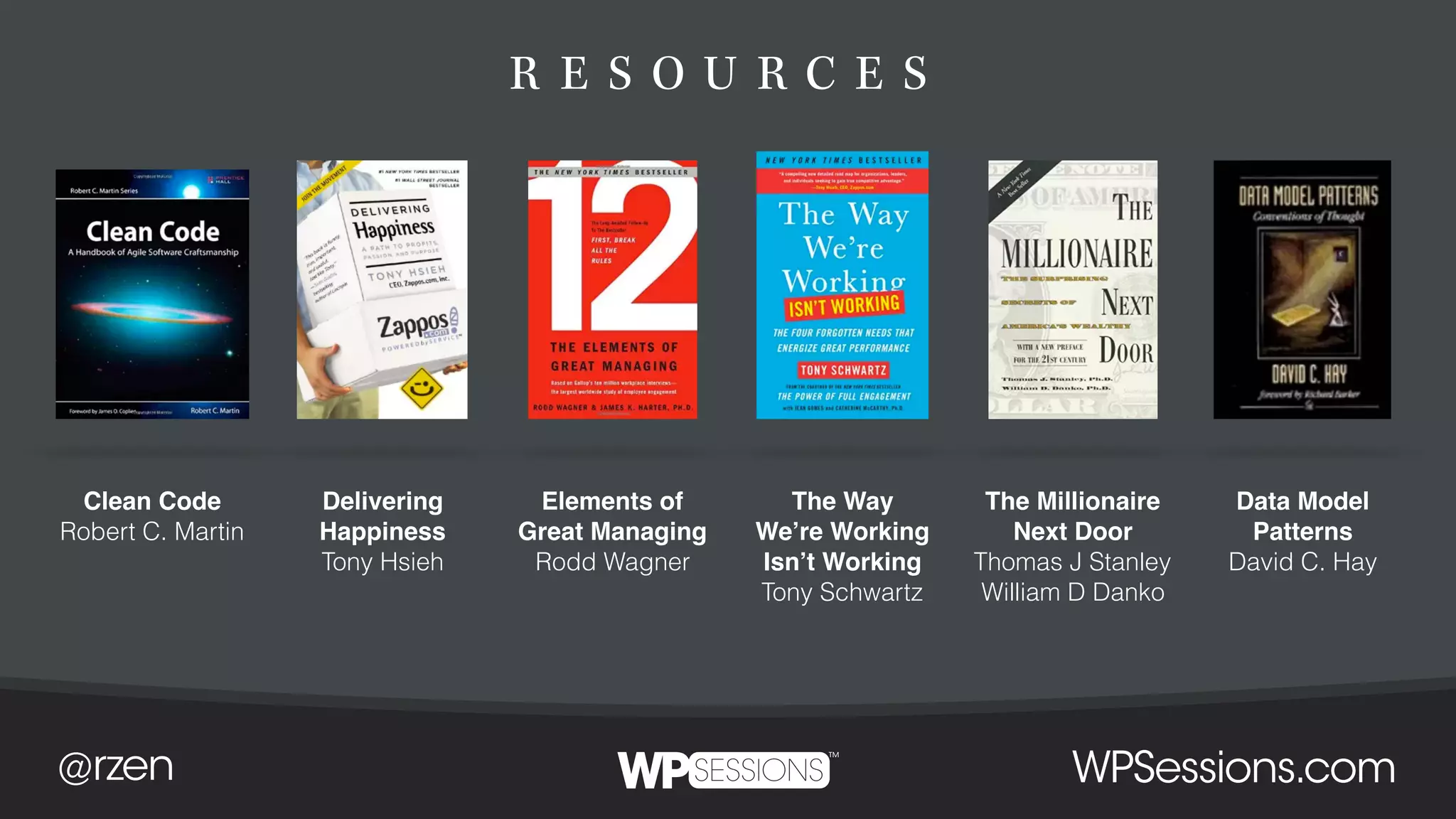 R E S O U R C E S
Clean Code
Robert C. Martin
Delivering
Happiness
Tony Hsieh
Elements of
Great Managing
Rodd Wagner
The Way
We’re Working
Isn’t Working
Tony Schwartz
The Millionaire
Next Door
Thomas J Stanley
William D Danko
Data Model
Patterns
David C. Hay
 