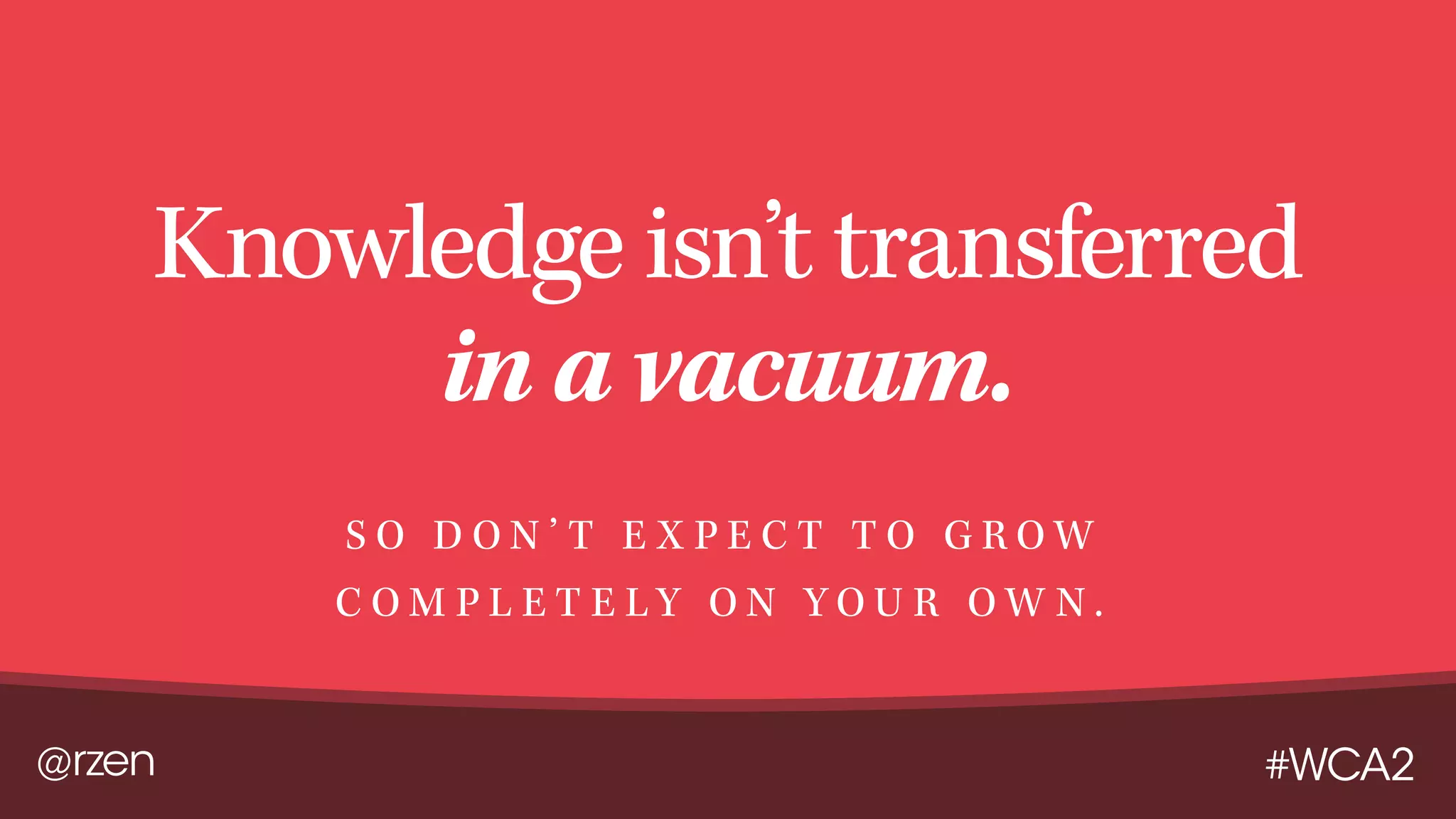 @rzen #WCA2
Knowledge isn’t transferred
in a vacuum.
S O D O N ’ T E X P E C T T O G R O W
C O M P L E T E L Y O N Y O U R O W N .
 