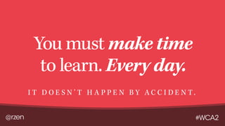 @rzen #WCA2
You must make time
to learn. Every day.
I T D O E S N ’ T H A P P E N B Y A C C I D E N T .
 