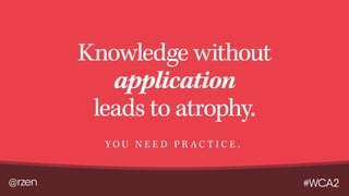 @rzen #WCA2
Knowledge without
application
leads to atrophy.
Y O U N E E D P R A C T I C E .
 