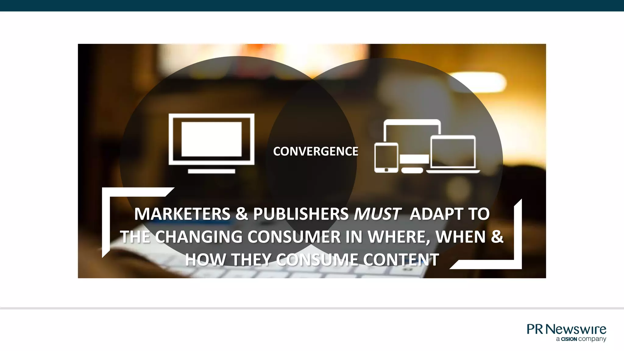 CONVERGENCE
MARKETERS & PUBLISHERS MUST ADAPT TO
THE CHANGING CONSUMER IN WHERE, WHEN &
HOW THEY CONSUME CONTENT
 