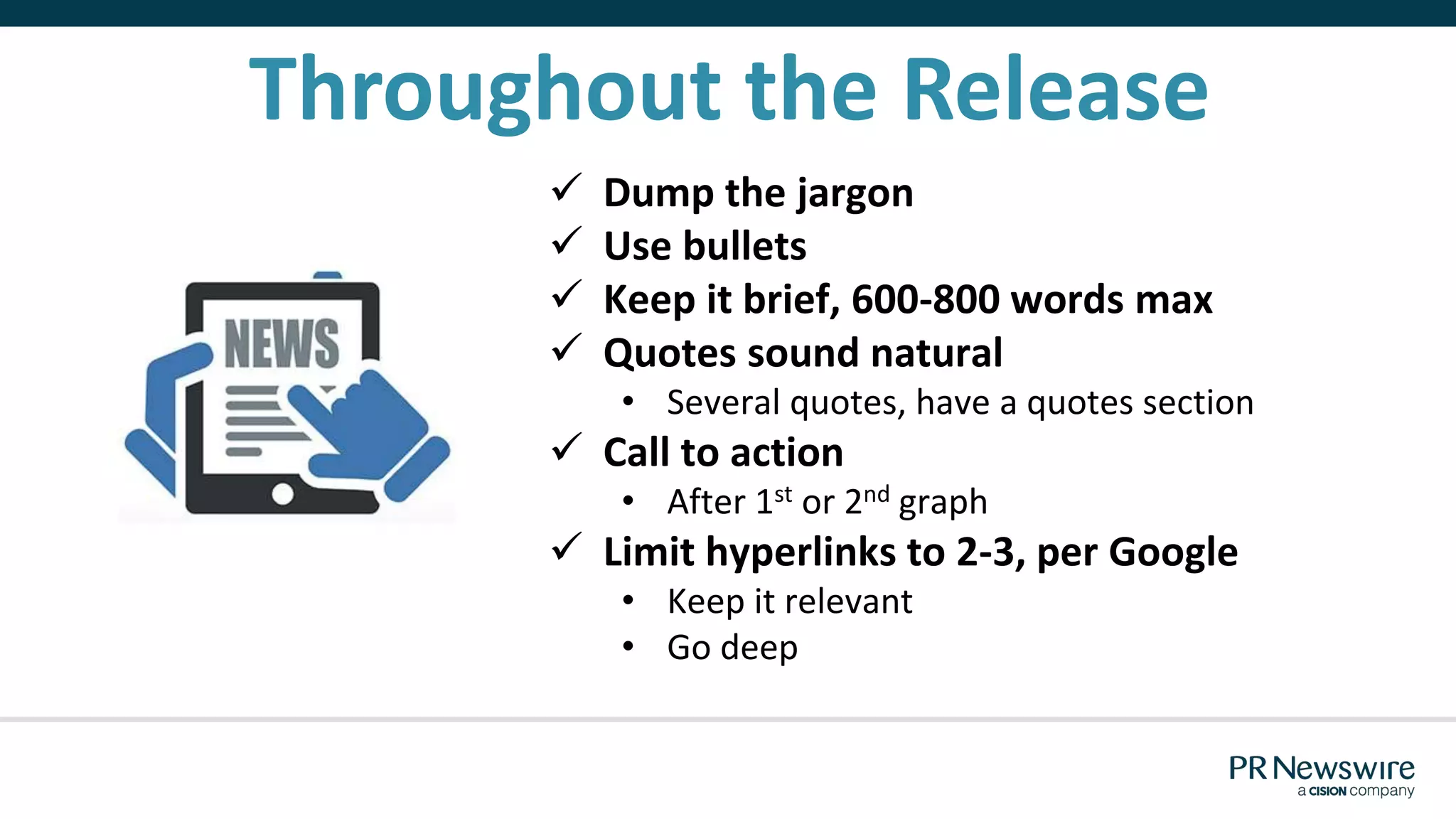 Throughout the Release
 Dump the jargon
 Use bullets
 Keep it brief, 600-800 words max
 Quotes sound natural
• Several quotes, have a quotes section
 Call to action
• After 1st or 2nd graph
 Limit hyperlinks to 2-3, per Google
• Keep it relevant
• Go deep
 