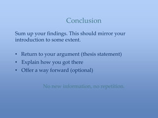 Sum up your findings. This should mirror your
introduction to some extent.
• Return to your argument (thesis statement)
• Explain how you got there
• Offer a way forward (optional)
No new information, no repetition.
Conclusion
 