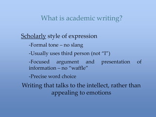 What is academic writing?
Scholarly style of expression
-Formal tone – no slang
-Usually uses third person (not “I”)
-Focused argument and presentation of
information – no “waffle”
-Precise word choice
Writing that talks to the intellect, rather than
appealing to emotions
 