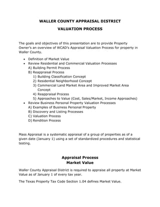WALLER COUNTY APPRAISAL DISTRICT
VALUATION PROCESS
The goals and objectives of this presentation are to provide Property
Owner’s an overview of WCAD’s Appraisal Valuation Process for property in
Waller County.
• Definition of Market Value
• Review Residential and Commercial Valuation Processes
A) Building Permit Process
B) Reappraisal Process
1) Building Classification Concept
2) Residential Neighborhood Concept
3) Commercial Land Market Area and Improved Market Area
Concept
4) Reappraisal Process
5) Approaches to Value (Cost, Sales/Market, Income Approaches)
• Review Business Personal Property Valuation Processes
A) Examples of Business Personal Property
B) Discovery and Listing Processes
C) Valuation Process
D) Rendition Process
Mass Appraisal is a systematic appraisal of a group of properties as of a
given date (January 1) using a set of standardized procedures and statistical
testing.
Appraisal Process
Market Value
Waller County Appraisal District is required to appraise all property at Market
Value as of January 1 of every tax year.
The Texas Property Tax Code Section 1.04 defines Market Value.
 