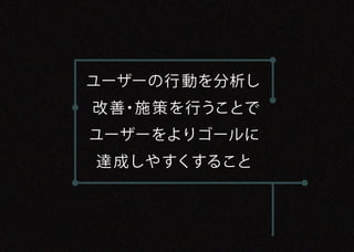ユーザーの行 動を分析し
改 善・施 策を行うことで
ユーザーをよりゴールに
達 成しやすくすること
 