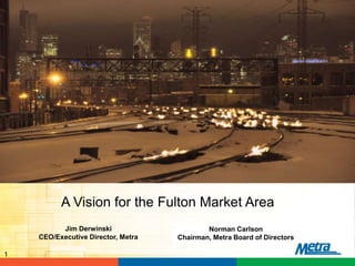 Norman Carlson
Chairman, Metra Board of Directors
1
A Vision for the Fulton Market Area
Jim Derwinski
CEO/Executive Director, Metra
 