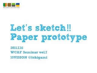 Let’s sketch !!
Paper prototype
2011.7.16
WCAF Seminar vol.7
15VISION @ ichigami
 