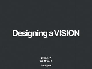 Designing a VISION

        2012. 4. 7
       WCAF Vol.8

       @ichigami
 