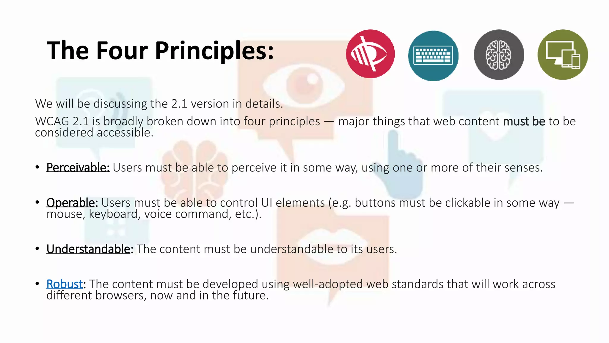 The Four Principles:
We will be discussing the 2.1 version in details.
WCAG 2.1 is broadly broken down into four principles — major things that web content must be to be
considered accessible.
• Perceivable: Users must be able to perceive it in some way, using one or more of their senses.
• Operable: Users must be able to control UI elements (e.g. buttons must be clickable in some way —
mouse, keyboard, voice command, etc.).
• Understandable: The content must be understandable to its users.
• Robust: The content must be developed using well-adopted web standards that will work across
different browsers, now and in the future.
 