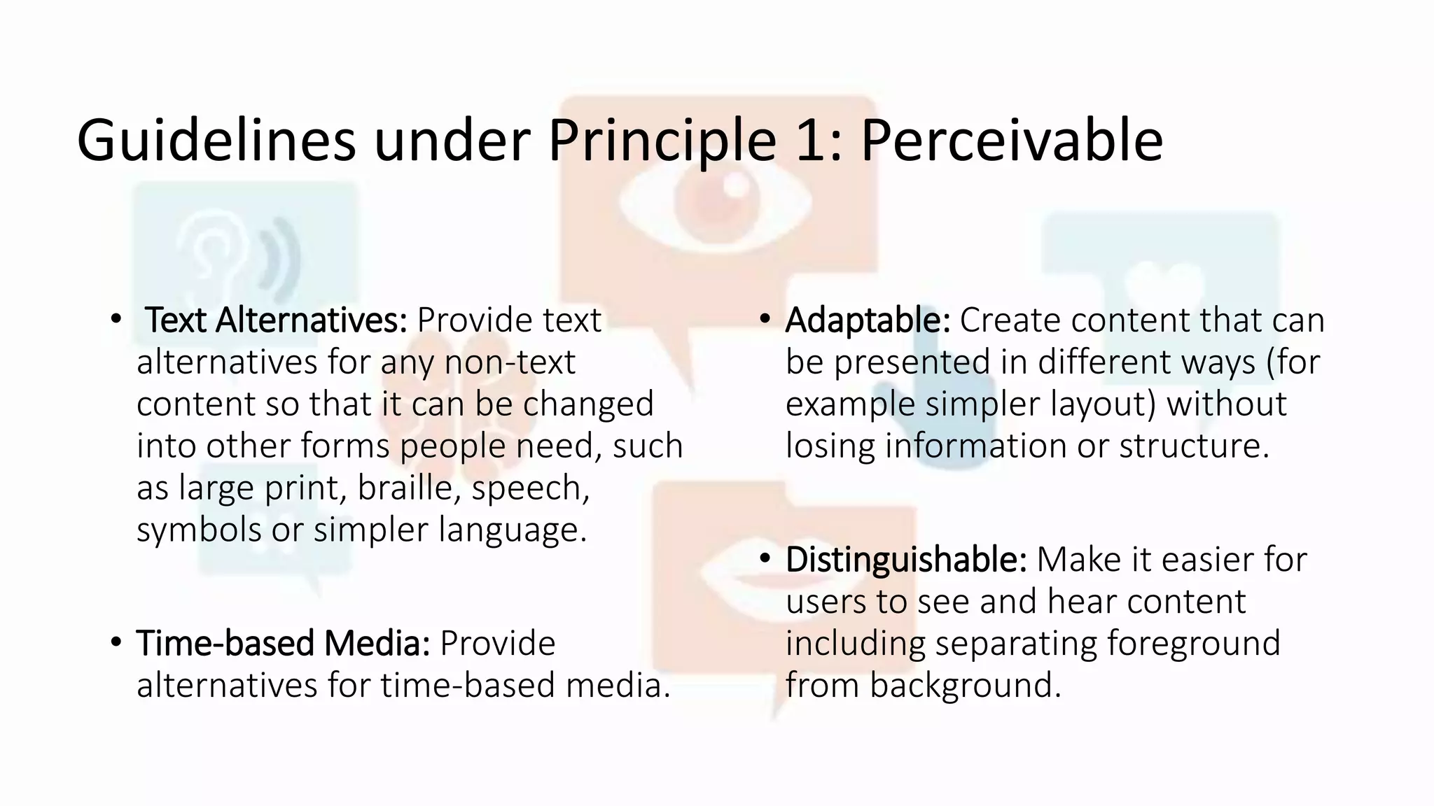 Guidelines under Principle 1: Perceivable
• Text Alternatives: Provide text
alternatives for any non-text
content so that it can be changed
into other forms people need, such
as large print, braille, speech,
symbols or simpler language.
• Time-based Media: Provide
alternatives for time-based media.
• Adaptable: Create content that can
be presented in different ways (for
example simpler layout) without
losing information or structure.
• Distinguishable: Make it easier for
users to see and hear content
including separating foreground
from background.
 
