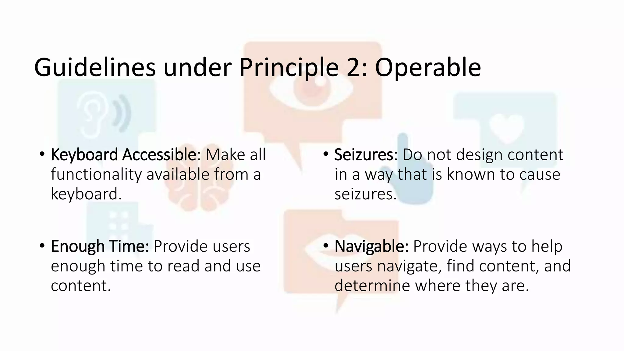 Guidelines under Principle 2: Operable
• Keyboard Accessible: Make all
functionality available from a
keyboard.
• Enough Time: Provide users
enough time to read and use
content.
• Seizures: Do not design content
in a way that is known to cause
seizures.
• Navigable: Provide ways to help
users navigate, find content, and
determine where they are.
 
