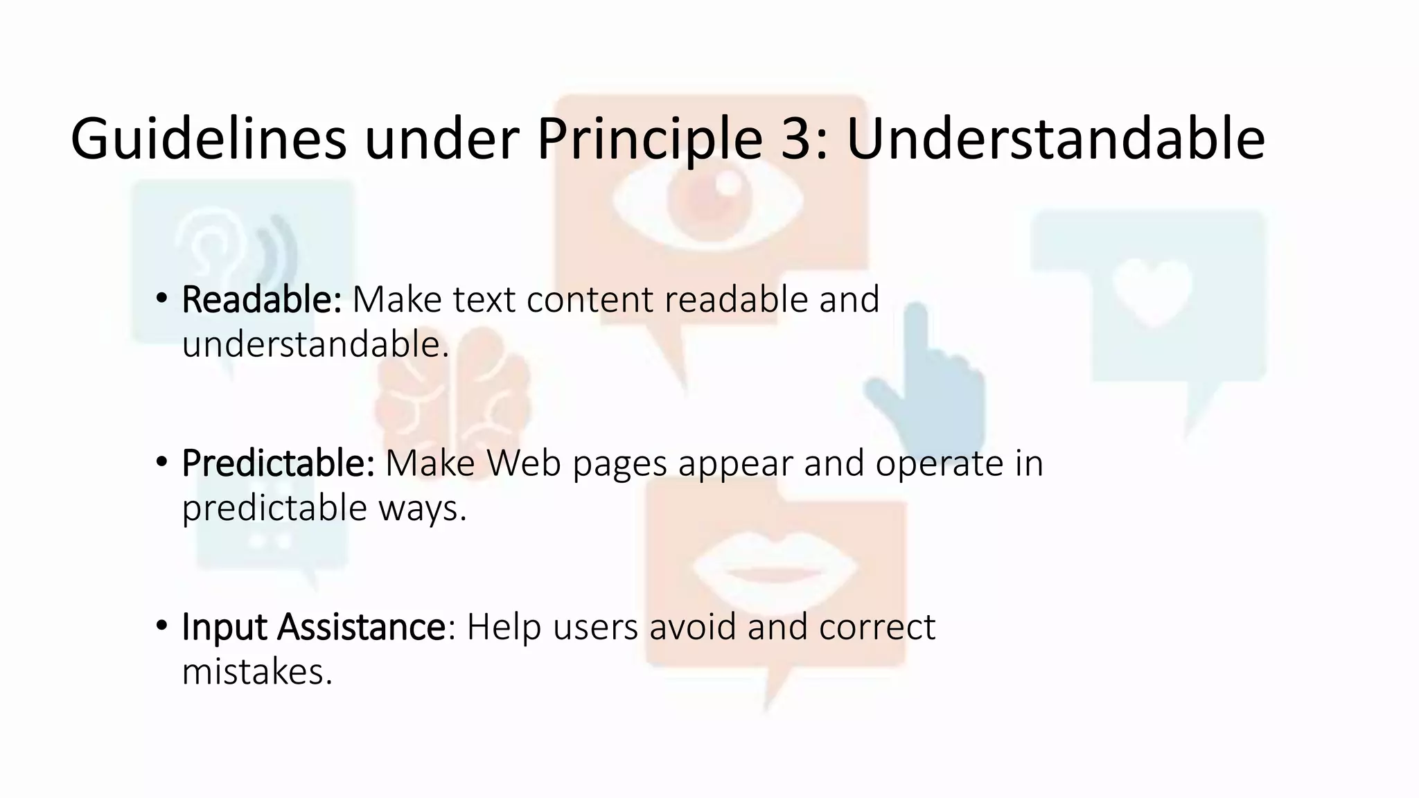 Guidelines under Principle 3: Understandable
• Readable: Make text content readable and
understandable.
• Predictable: Make Web pages appear and operate in
predictable ways.
• Input Assistance: Help users avoid and correct
mistakes.
 