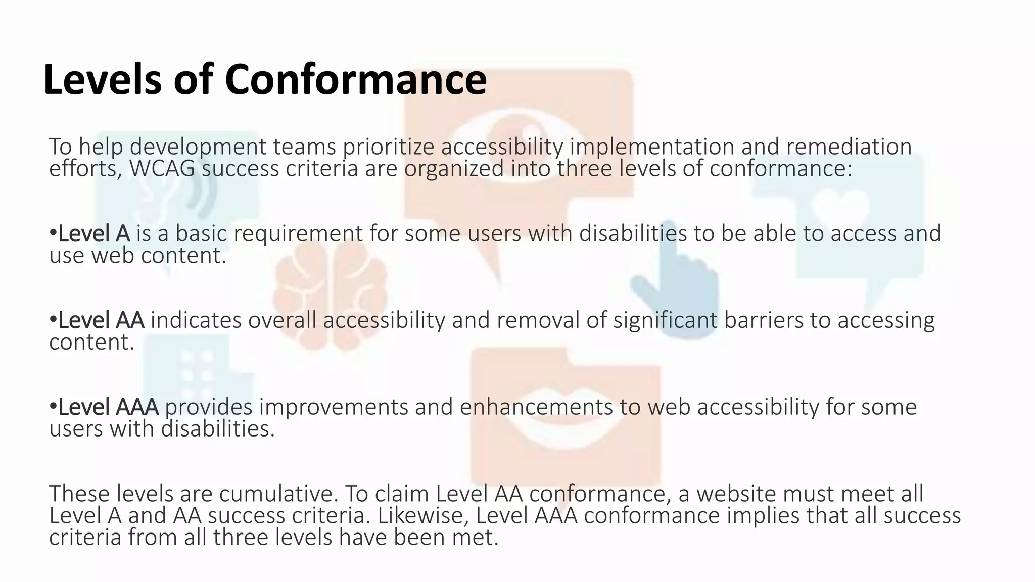 Levels of Conformance
To help development teams prioritize accessibility implementation and remediation
efforts, WCAG success criteria are organized into three levels of conformance:
•Level A is a basic requirement for some users with disabilities to be able to access and
use web content.
•Level AA indicates overall accessibility and removal of significant barriers to accessing
content.
•Level AAA provides improvements and enhancements to web accessibility for some
users with disabilities.
These levels are cumulative. To claim Level AA conformance, a website must meet all
Level A and AA success criteria. Likewise, Level AAA conformance implies that all success
criteria from all three levels have been met.
 