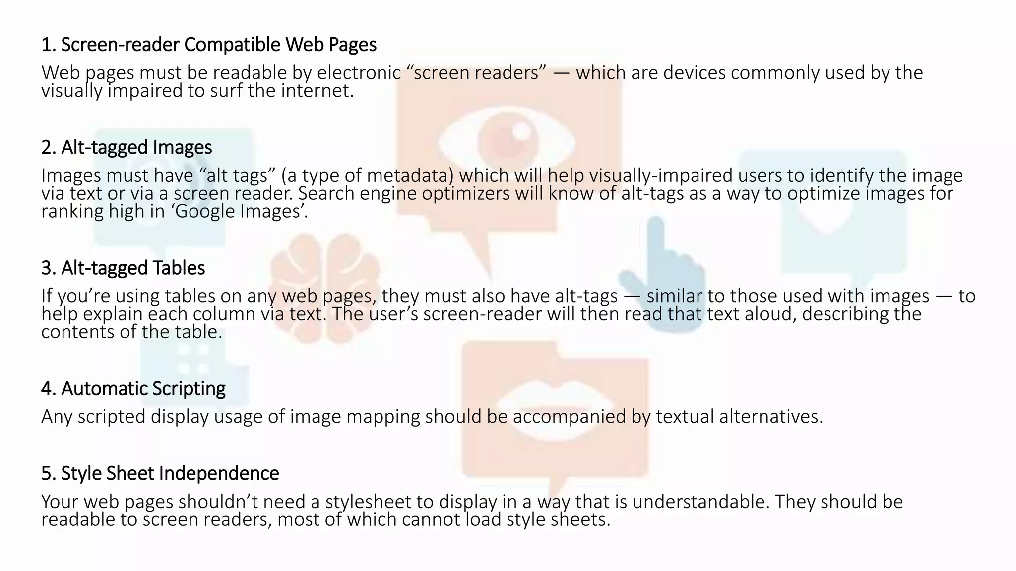 1. Screen-reader Compatible Web Pages
Web pages must be readable by electronic “screen readers” — which are devices commonly used by the
visually impaired to surf the internet.
2. Alt-tagged Images
Images must have “alt tags” (a type of metadata) which will help visually-impaired users to identify the image
via text or via a screen reader. Search engine optimizers will know of alt-tags as a way to optimize images for
ranking high in ‘Google Images’.
3. Alt-tagged Tables
If you’re using tables on any web pages, they must also have alt-tags — similar to those used with images — to
help explain each column via text. The user’s screen-reader will then read that text aloud, describing the
contents of the table.
4. Automatic Scripting
Any scripted display usage of image mapping should be accompanied by textual alternatives.
5. Style Sheet Independence
Your web pages shouldn’t need a stylesheet to display in a way that is understandable. They should be
readable to screen readers, most of which cannot load style sheets.
 