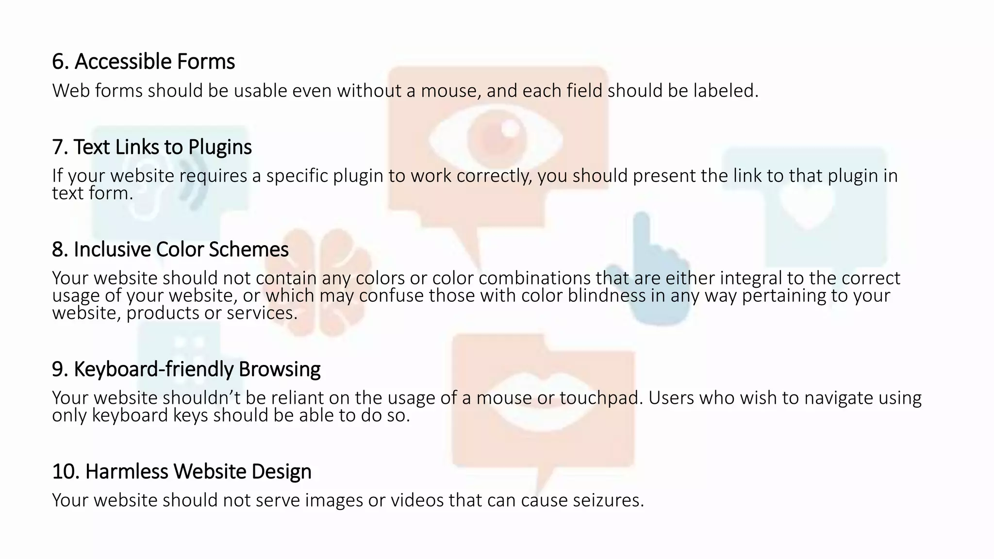 6. Accessible Forms
Web forms should be usable even without a mouse, and each field should be labeled.
7. Text Links to Plugins
If your website requires a specific plugin to work correctly, you should present the link to that plugin in
text form.
8. Inclusive Color Schemes
Your website should not contain any colors or color combinations that are either integral to the correct
usage of your website, or which may confuse those with color blindness in any way pertaining to your
website, products or services.
9. Keyboard-friendly Browsing
Your website shouldn’t be reliant on the usage of a mouse or touchpad. Users who wish to navigate using
only keyboard keys should be able to do so.
10. Harmless Website Design
Your website should not serve images or videos that can cause seizures.
 