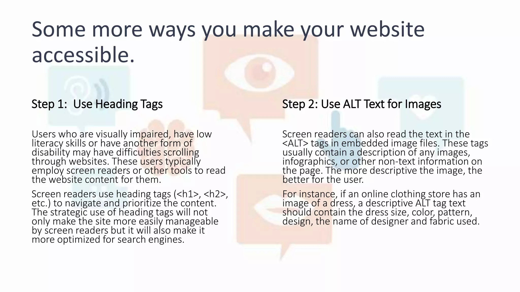 Some more ways you make your website
accessible.
Step 1: Use Heading Tags
Users who are visually impaired, have low
literacy skills or have another form of
disability may have difficulties scrolling
through websites. These users typically
employ screen readers or other tools to read
the website content for them.
Screen readers use heading tags (<h1>, <h2>,
etc.) to navigate and prioritize the content.
The strategic use of heading tags will not
only make the site more easily manageable
by screen readers but it will also make it
more optimized for search engines.
Step 2: Use ALT Text for Images
Screen readers can also read the text in the
<ALT> tags in embedded image files. These tags
usually contain a description of any images,
infographics, or other non-text information on
the page. The more descriptive the image, the
better for the user.
For instance, if an online clothing store has an
image of a dress, a descriptive ALT tag text
should contain the dress size, color, pattern,
design, the name of designer and fabric used.
 