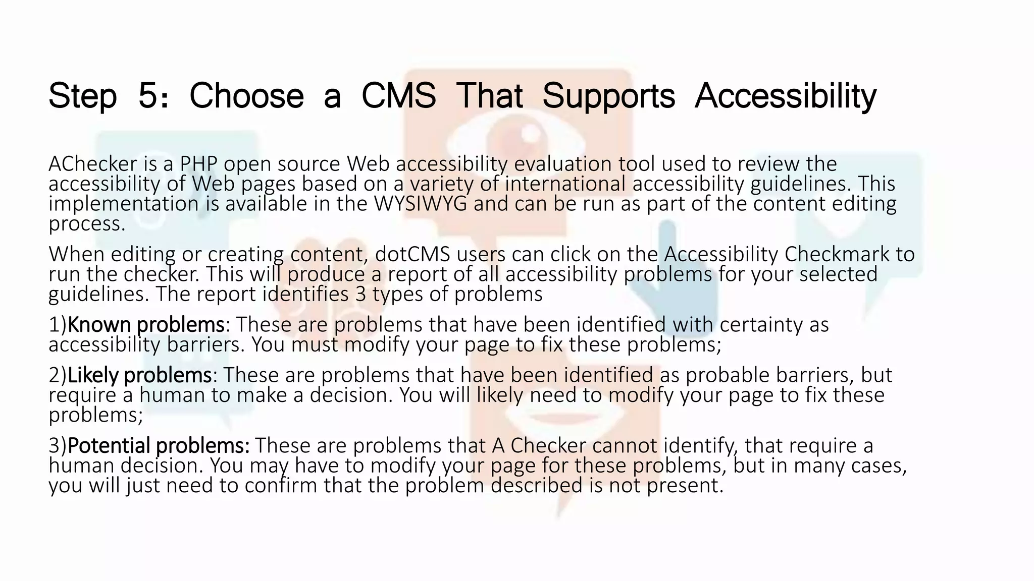 Step 5: Choose a CMS That Supports Accessibility
AChecker is a PHP open source Web accessibility evaluation tool used to review the
accessibility of Web pages based on a variety of international accessibility guidelines. This
implementation is available in the WYSIWYG and can be run as part of the content editing
process.
When editing or creating content, dotCMS users can click on the Accessibility Checkmark to
run the checker. This will produce a report of all accessibility problems for your selected
guidelines. The report identifies 3 types of problems
1)Known problems: These are problems that have been identified with certainty as
accessibility barriers. You must modify your page to fix these problems;
2)Likely problems: These are problems that have been identified as probable barriers, but
require a human to make a decision. You will likely need to modify your page to fix these
problems;
3)Potential problems: These are problems that A Checker cannot identify, that require a
human decision. You may have to modify your page for these problems, but in many cases,
you will just need to confirm that the problem described is not present.
 